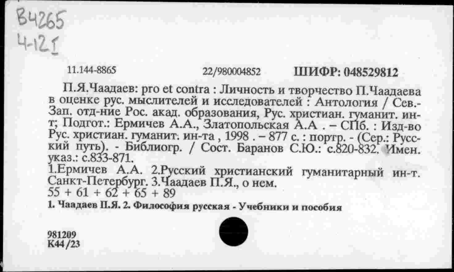 ﻿Ц-ilf
11.144-8865	22/980004852 ШИФР: 048529812
П.Я.Чаадаев: pro et contra : Личность и творчество П.Чаадаева в оценке рус. мыслителей и исследователей : Антология / Сев.-Зап. отд-ние Рос. акад, образования, Рус. христиан, гуманит. ин-т; Подгот.: Ермичев А.А., Златопольская А.А . - СПб. : Изд-во Рус. христиан, гуманит. ин-та , 1998 . - 877 с.: портр. - (Сер.: Русский путь). - Библиогр. / Сост. Баранов С.Ю.: с.820-832. Имен, указ.: с.833-871.
Х.Ермичев А.А. 2.Русский христианский гуманитарный ин-т. Санкт-Петербург. З.Чаадаев П.Я., о нем.
55 + 61 + 62 + 65 + 89
1. Чаадаев П.Я. 2. Философия русская - Учебники и пособия
981209
К44/23